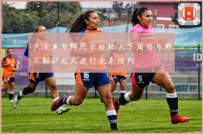 卢卡库与阿图尔经纪人下周将与那不勒斯尤文进行未来谈判