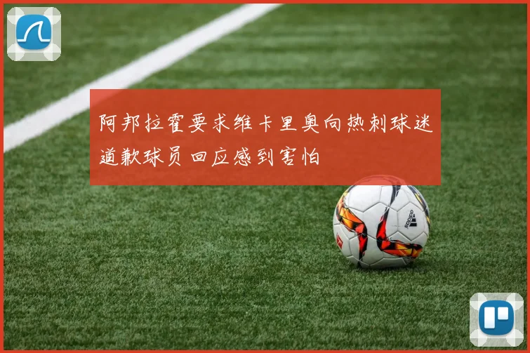 阿邦拉霍要求维卡里奥向热刺球迷道歉球员回应感到害怕