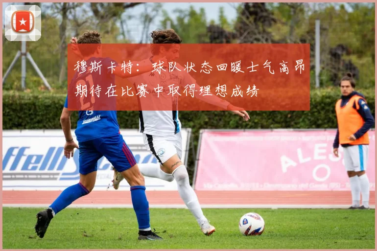 穆斯卡特：球队状态回暖士气高昂期待在比赛中取得理想成绩