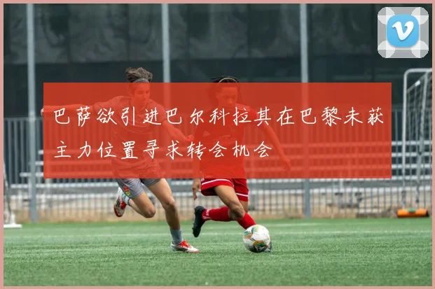 巴萨欲引进巴尔科拉其在巴黎未获主力位置寻求转会机会