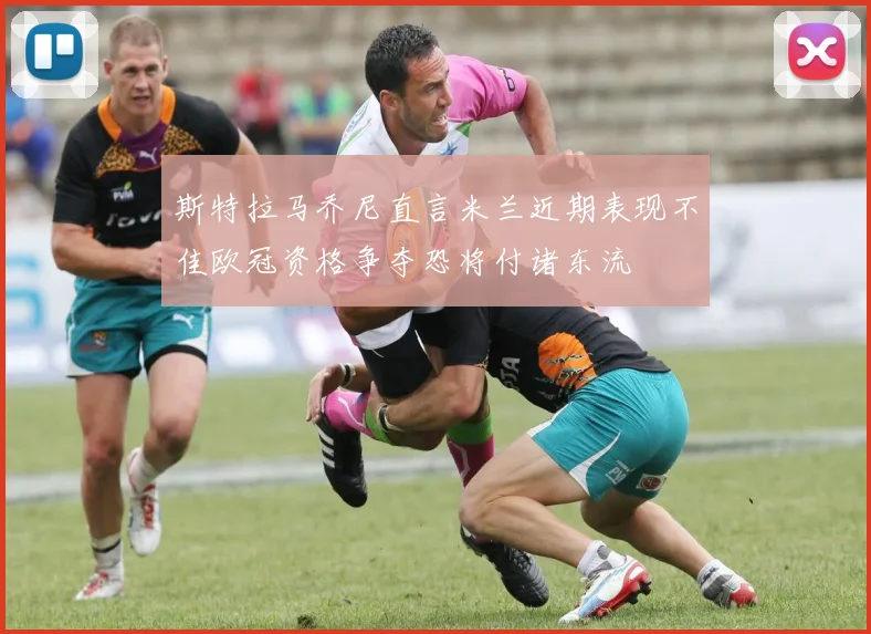斯特拉马乔尼直言米兰近期表现不佳欧冠资格争夺恐将付诸东流