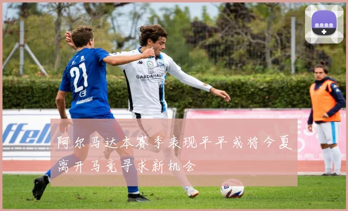阿尔马达本赛季表现平平或将今夏离开马竞寻求新机会