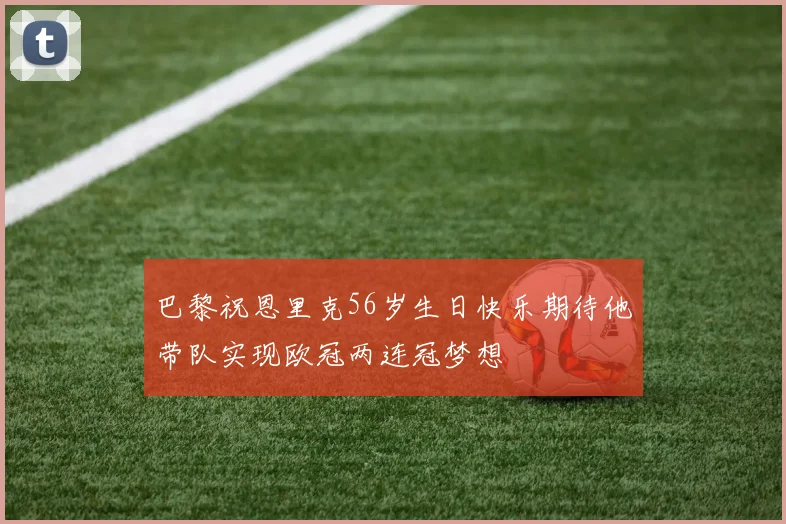 巴黎祝恩里克56岁生日快乐期待他带队实现欧冠两连冠梦想