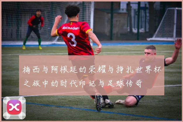 梅西与阿根廷的荣耀与挣扎世界杯之旅中的时代印记与足球传奇