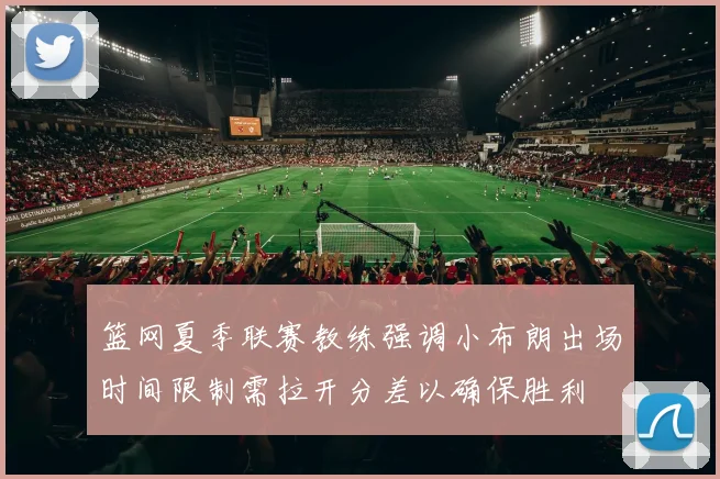 篮网夏季联赛教练强调小布朗出场时间限制需拉开分差以确保胜利