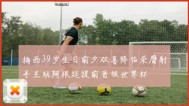 梅西39岁生日前夕双喜降临荣膺射手王助阿根廷提前晋级世界杯